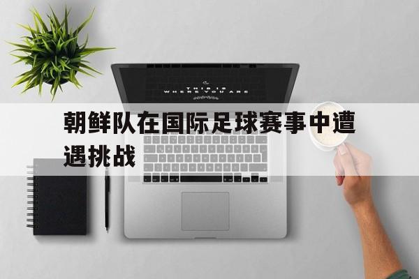 万博max官网入口登录-朝鲜队在国际足球赛事中遭遇挑战的原因